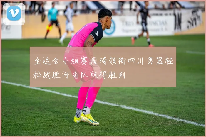 全运会小组赛周琦领衔四川男篮轻松战胜河南队取得胜利
