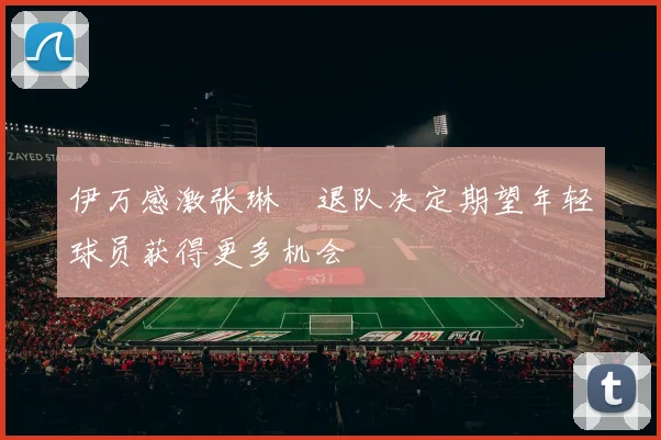 伊万感激张琳芃退队决定期望年轻球员获得更多机会