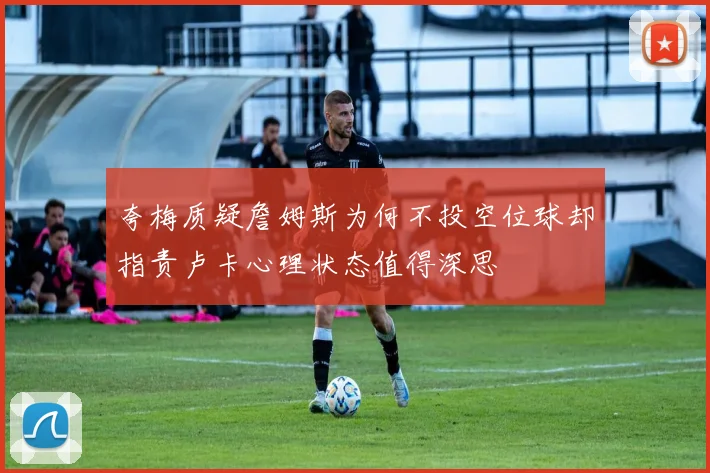 夸梅质疑詹姆斯为何不投空位球却指责卢卡心理状态值得深思