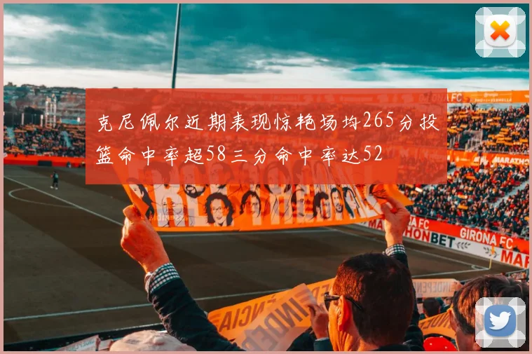 克尼佩尔近期表现惊艳场均265分投篮命中率超58三分命中率达52