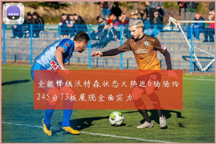 全能锋线沃特森状态火热近6场场均245分73板展现全面实力