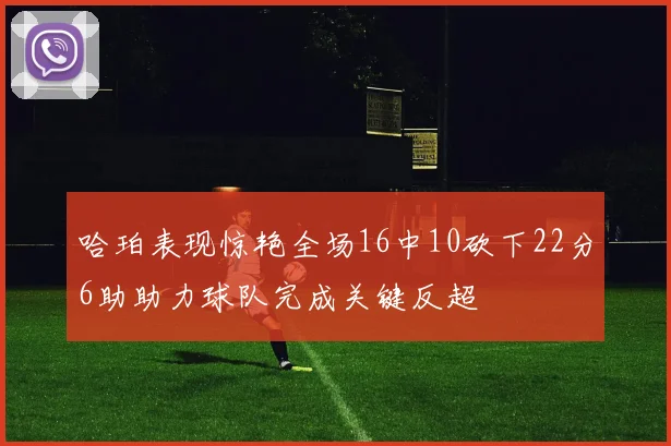 哈珀表现惊艳全场16中10砍下22分6助助力球队完成关键反超