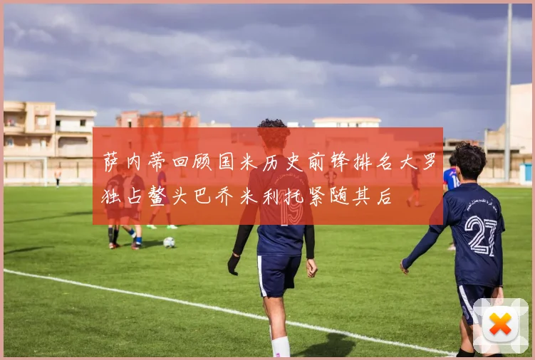 萨内蒂回顾国米历史前锋排名大罗独占鳌头巴乔米利托紧随其后
