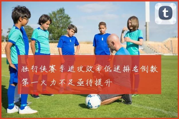 独行侠赛季进攻效率低迷排名倒数第一火力不足亟待提升