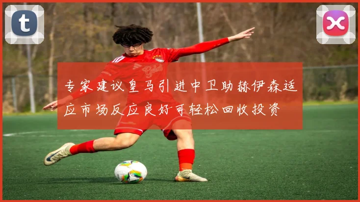 专家建议皇马引进中卫助赫伊森适应市场反应良好可轻松回收投资