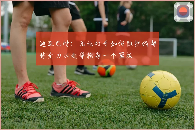 迪亚巴特：无论对手如何阻拦我都将全力以赴争抢每一个篮板