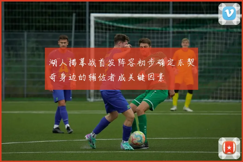 湖人揭幕战首发阵容初步确定东契奇身边的辅佐者成关键因素