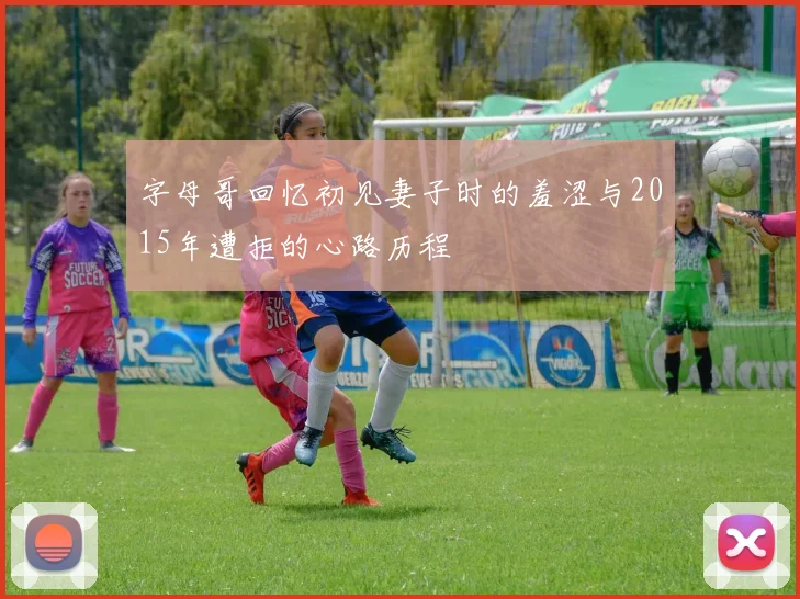 字母哥回忆初见妻子时的羞涩与2015年遭拒的心路历程