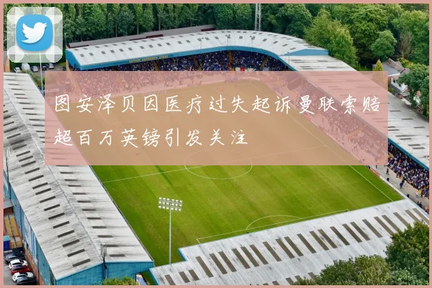 图安泽贝因医疗过失起诉曼联索赔超百万英镑引发关注