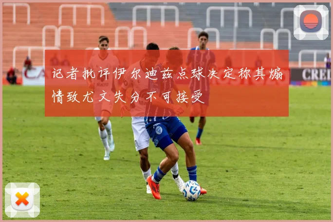 记者批评伊尔迪兹点球决定称其煽情致尤文失分不可接受