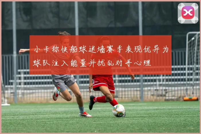 小卡称快船球迷墙赛季表现优异为球队注入能量并扰乱对手心理