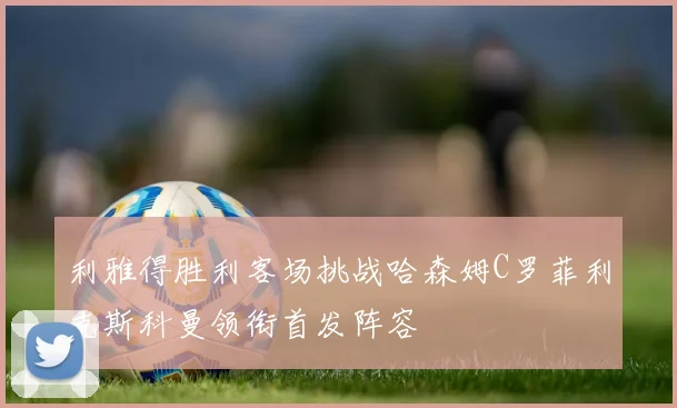 利雅得胜利客场挑战哈森姆C罗菲利克斯科曼领衔首发阵容