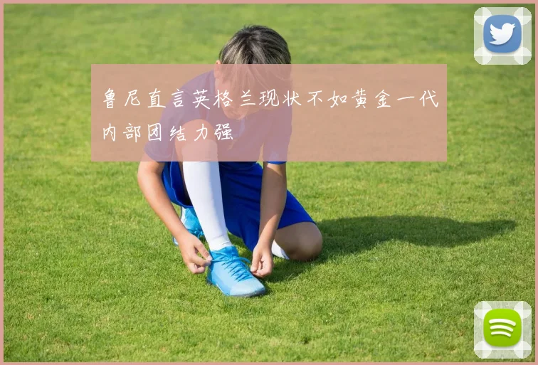 鲁尼直言英格兰现状不如黄金一代内部团结力强