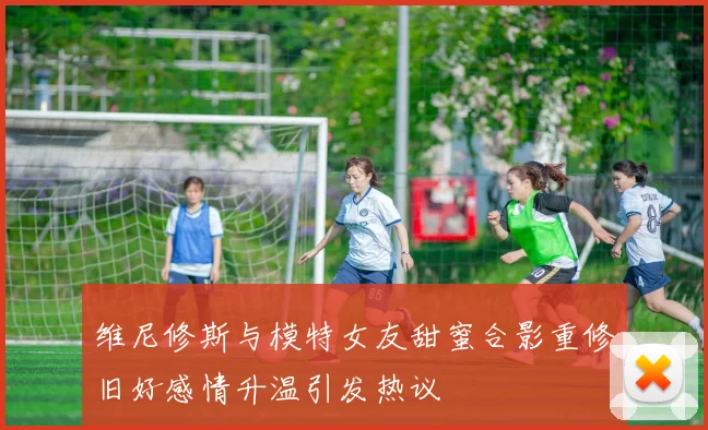 维尼修斯与模特女友甜蜜合影重修旧好感情升温引发热议