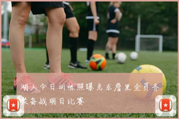 湖人今日训练照曝光东詹里全员齐聚备战明日比赛