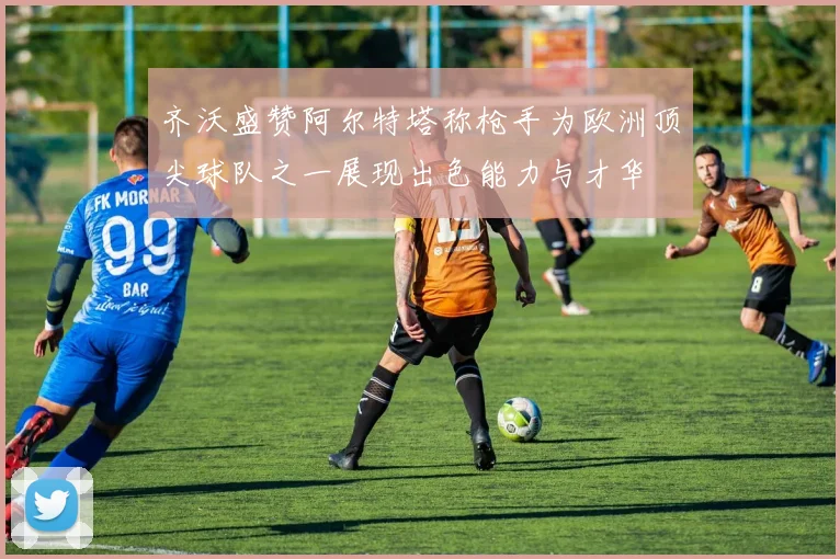 齐沃盛赞阿尔特塔称枪手为欧洲顶尖球队之一展现出色能力与才华