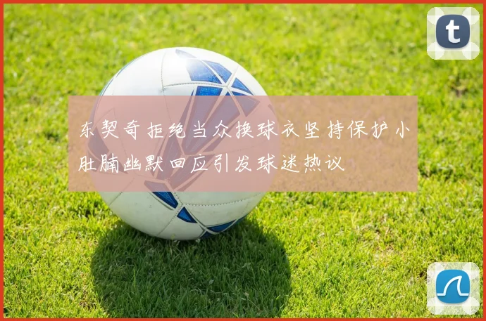 东契奇拒绝当众换球衣坚持保护小肚腩幽默回应引发球迷热议