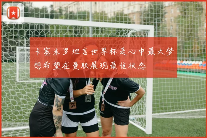 卡塞米罗坦言世界杯是心中最大梦想希望在曼联展现最佳状态