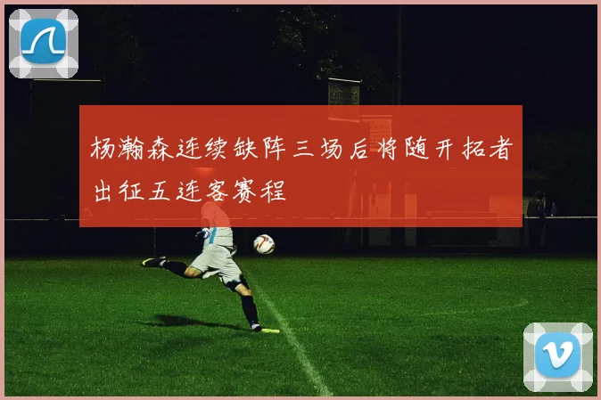 杨瀚森连续缺阵三场后将随开拓者出征五连客赛程