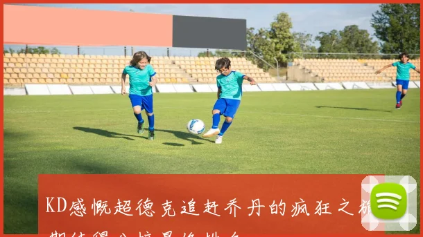 KD感慨超德克追赶乔丹的疯狂之旅期待得分榜最终排名