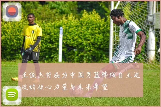 王俊杰将成为中国男篮锋线自主进攻的核心力量与未来希望