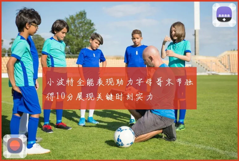 小波特全能表现助力字母哥末节独得10分展现关键时刻实力