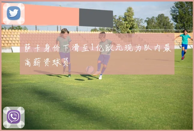 萨卡身价下滑至1亿欧元现为队内最高薪资球员