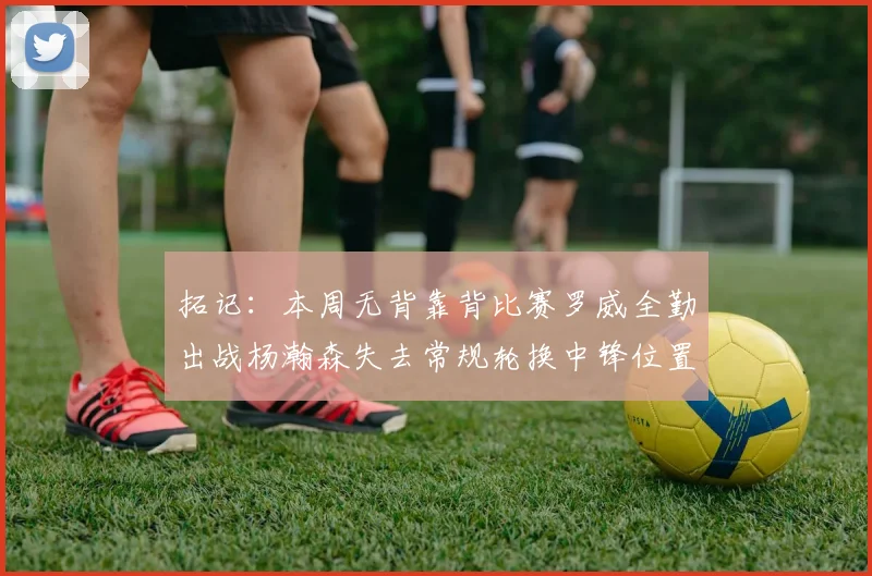拓记：本周无背靠背比赛罗威全勤出战杨瀚森失去常规轮换中锋位置