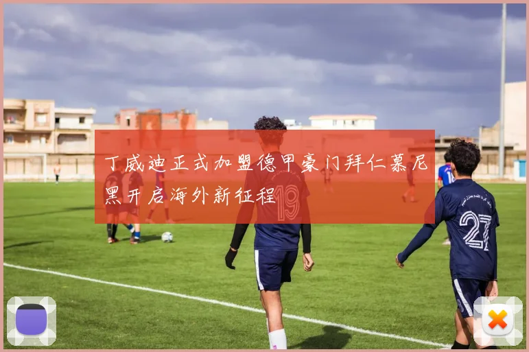 丁威迪正式加盟德甲豪门拜仁慕尼黑开启海外新征程