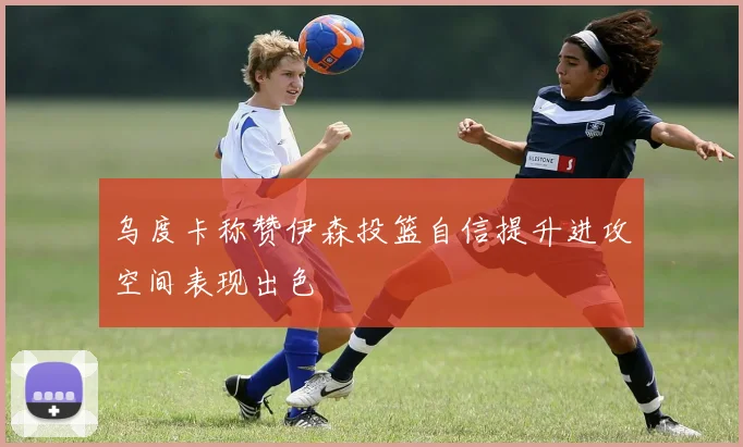 乌度卡称赞伊森投篮自信提升进攻空间表现出色