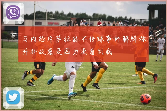 马内怒斥萨拉赫不传球事件解释称并非故意是因为没看到我
