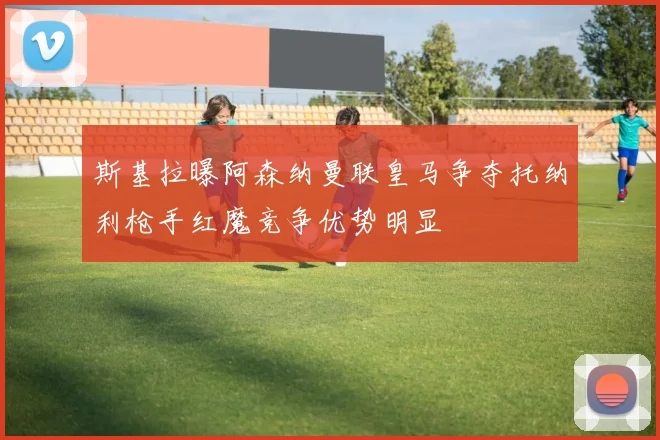 斯基拉曝阿森纳曼联皇马争夺托纳利枪手红魔竞争优势明显