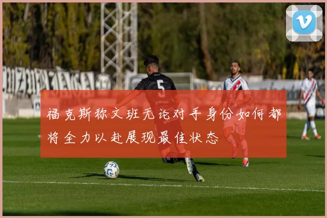 福克斯称文班无论对手身份如何都将全力以赴展现最佳状态