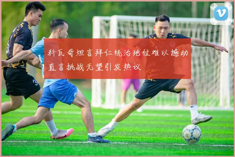 科瓦奇坦言拜仁统治地位难以撼动直言挑战无望引发热议