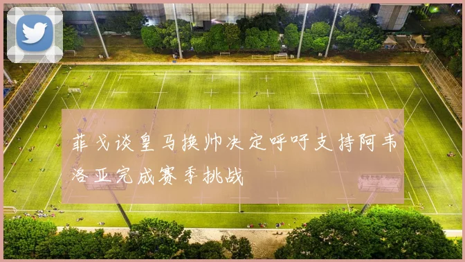 菲戈谈皇马换帅决定呼吁支持阿韦洛亚完成赛季挑战