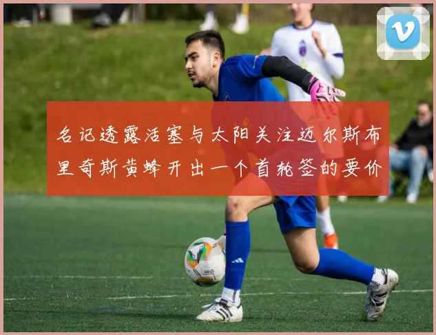名记透露活塞与太阳关注迈尔斯布里奇斯黄蜂开出一个首轮签的要价