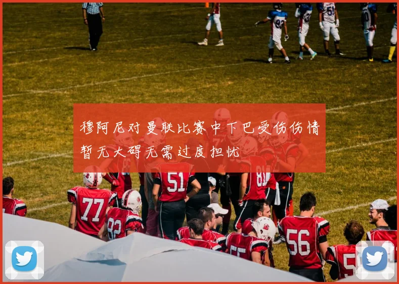 穆阿尼对曼联比赛中下巴受伤伤情暂无大碍无需过度担忧