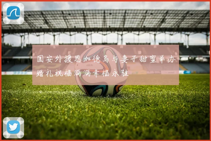 国安外援恩加德乌与妻子甜蜜举办婚礼祝福满满幸福永驻